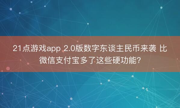 21点游戏app 2.0版数字东谈主民币来袭 比微信支付宝多了这些硬功能?