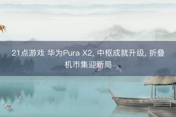 21点游戏 华为Pura X2, 中枢成就升级, 折叠机市集迎新局
