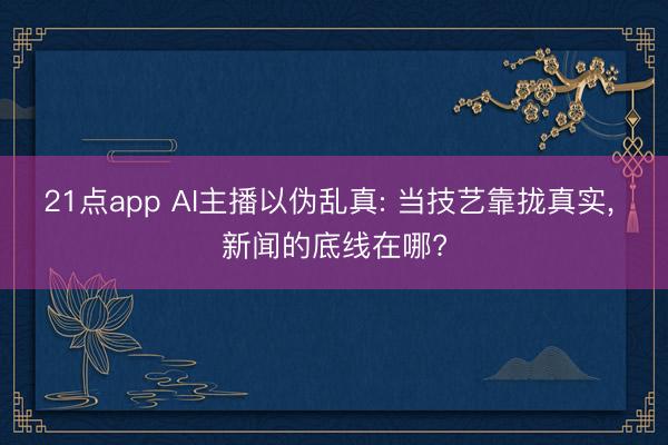 21点app AI主播以伪乱真: 当技艺靠拢真实, 新闻的底线在哪?