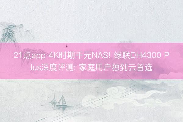 21点app 4K时期千元NAS! 绿联DH4300 Plus深度评测: 家庭用户独到云首选