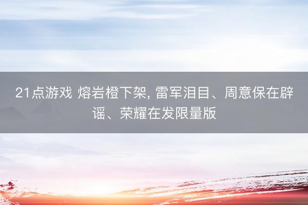 21点游戏 熔岩橙下架, 雷军泪目、周意保在辟谣、荣耀在发限量版