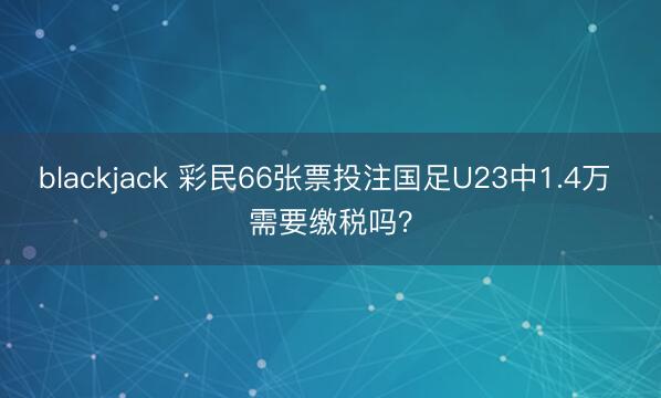 blackjack 彩民66张票投注国足U23中1.4万 需要缴税吗？