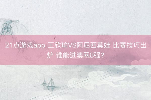 21点游戏app 王欣瑜VS阿尼西莫娃 比赛技巧出炉 谁能进澳网8强？
