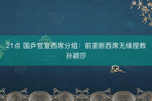 21点 国乒官宣西席分组：前垄断西席无缘捏教孙颖莎