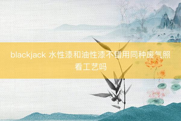 blackjack 水性漆和油性漆不错用同种废气照看工艺吗