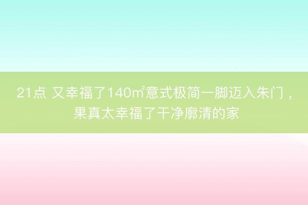 21点 又幸福了140㎡意式极简一脚迈入朱门 , 果真太幸福了干净廓清的家