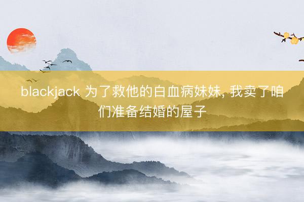 blackjack 为了救他的白血病妹妹, 我卖了咱们准备结婚的屋子