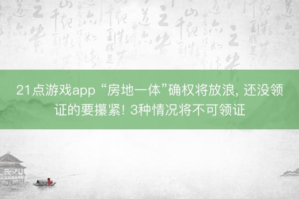 21点游戏app “房地一体”确权将放浪, 还没领证的要攥紧! 3种情况将不可领证