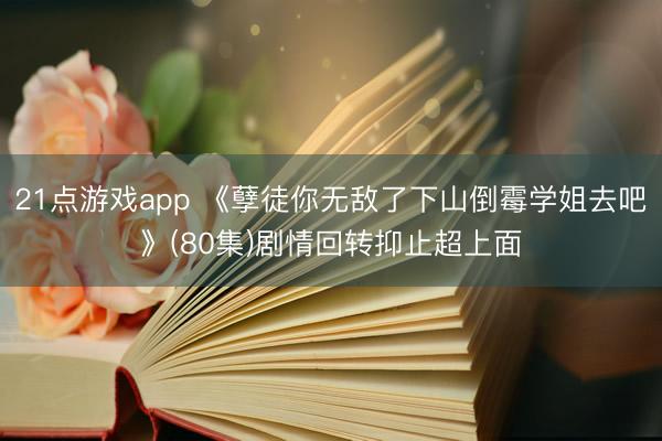 21点游戏app 《孽徒你无敌了下山倒霉学姐去吧》(80集)剧情回转抑止超上面