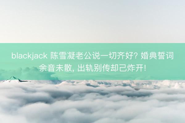 blackjack 陈雪凝老公说一切齐好? 婚典誓词余音未散, 出轨别传却己炸开!