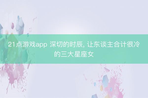 21点游戏app 深切的时辰, 让东谈主合计很冷的三大星座女
