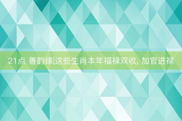 21点 善韵缘|这些生肖本年福禄双收, 加官进禄