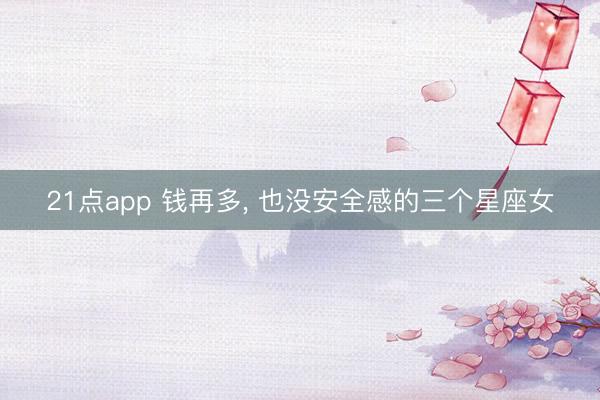 21点app 钱再多, 也没安全感的三个星座女