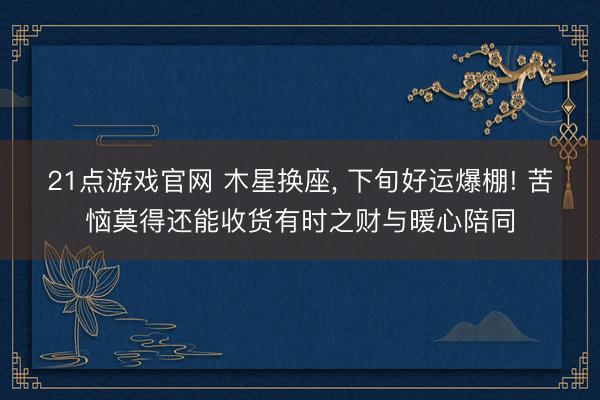 21点游戏官网 木星换座, 下旬好运爆棚! 苦恼莫得还能收货有时之财与暖心陪同