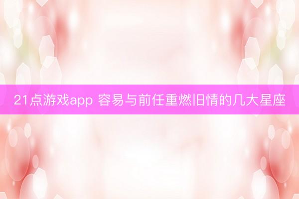 21点游戏app 容易与前任重燃旧情的几大星座