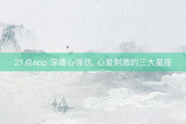 21点app 深嗜心强劲, 心爱刺激的三大星座