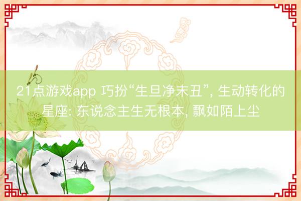 21点游戏app 巧扮“生旦净末丑”, 生动转化的星座: 东说念主生无根本, 飘如陌上尘