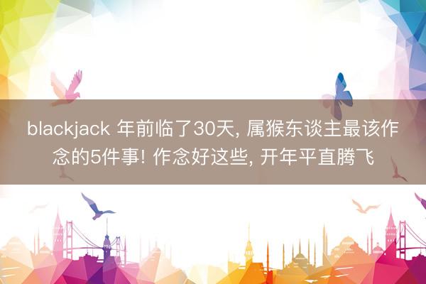 blackjack 年前临了30天, 属猴东谈主最该作念的5件事! 作念好这些, 开年平直腾飞