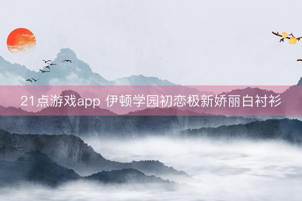 21点游戏app 伊顿学园初恋极新娇丽白衬衫