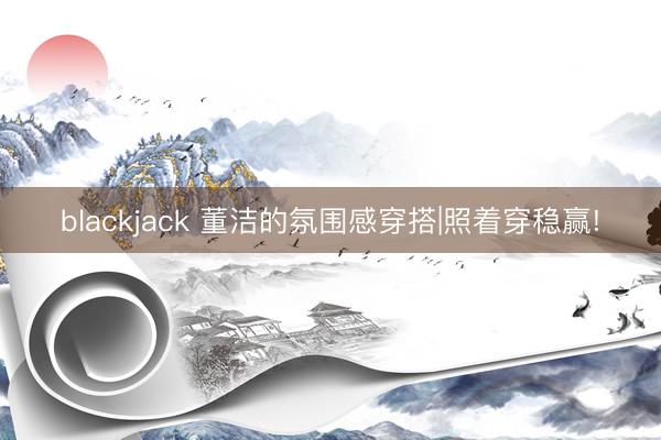 blackjack 董洁的氛围感穿搭|照着穿稳赢!