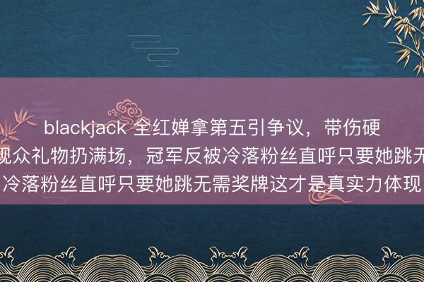 blackjack 全红婵拿第五引争议，带伤硬撑疼得退赛现场却被围堵观众礼物扔满场，冠军反被冷落粉丝直呼只要她跳无需奖牌这才是真实力体现