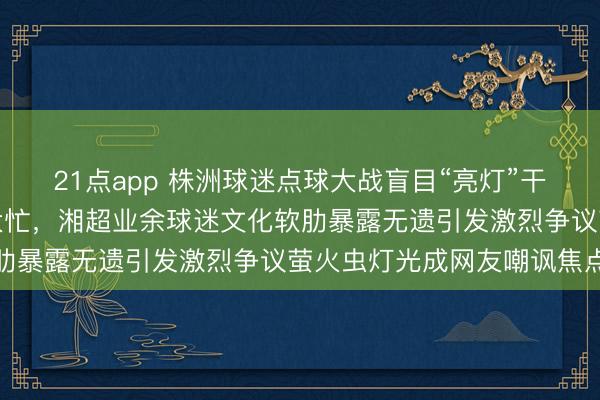 21点app 株洲球迷点球大战盲目“亮灯”干扰不仅无效还帮了常德大忙，湘超业余球迷文化软肋暴露无遗引发激烈争议萤火虫灯光成网友嘲讽焦点