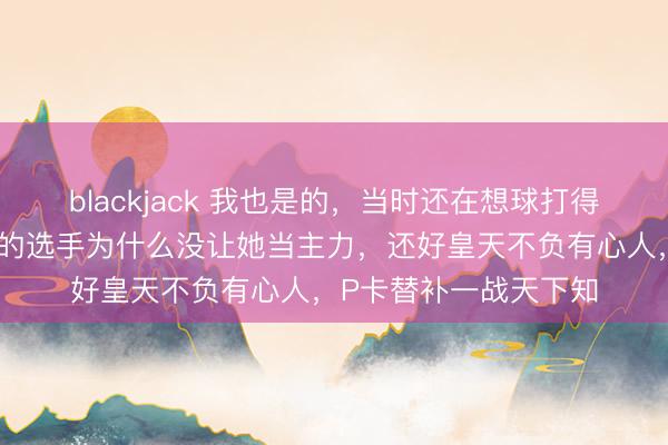 blackjack 我也是的，当时还在想球打得这么好、这么有实力的选手为什么没让她当主力，还好皇天不负有心人，P卡替补一战天下知