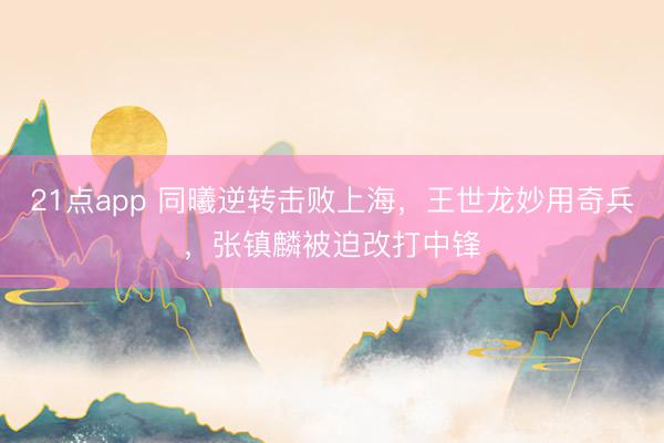 21点app 同曦逆转击败上海，王世龙妙用奇兵，张镇麟被迫改打中锋