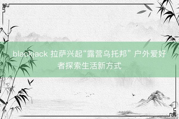 blackjack 拉萨兴起“露营乌托邦” 户外爱好者探索生活新方式