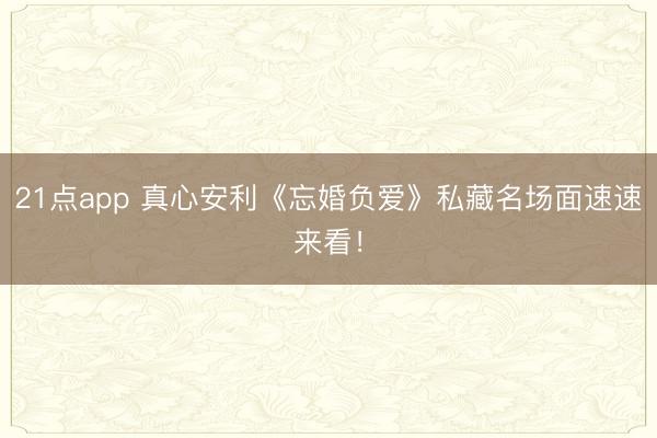 21点app 真心安利《忘婚负爱》私藏名场面速速来看！