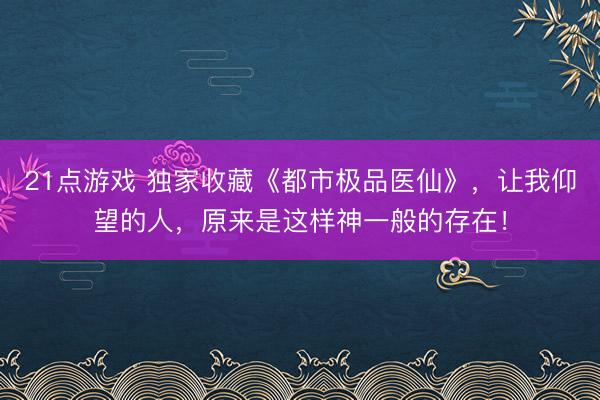 21点游戏 独家收藏《都市极品医仙》，让我仰望的人，原来是这样神一般的存在！