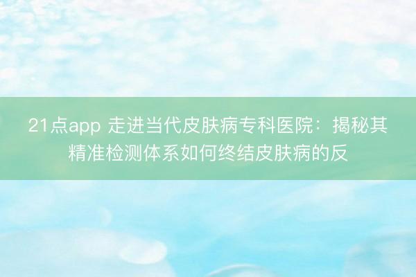 21点app 走进当代皮肤病专科医院：揭秘其精准检测体系如何终结皮肤病的反