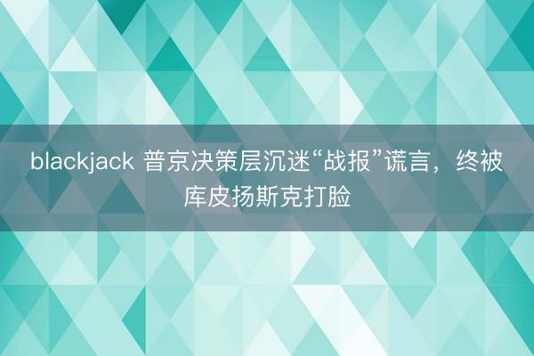 blackjack 普京决策层沉迷“战报”谎言，终被库皮扬斯克打脸