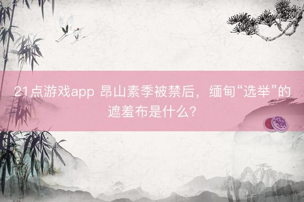 21点游戏app 昂山素季被禁后，缅甸“选举”的遮羞布是什么？