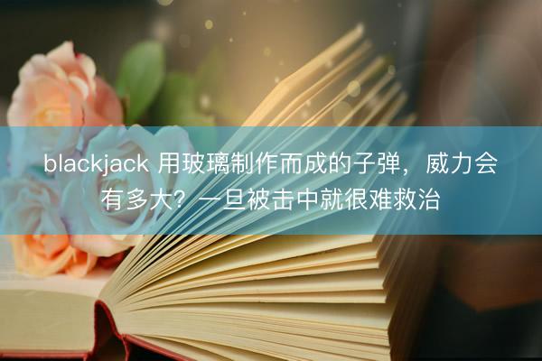 blackjack 用玻璃制作而成的子弹，威力会有多大？一旦被击中就很难救治