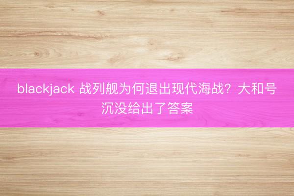 blackjack 战列舰为何退出现代海战？大和号沉没给出了答案