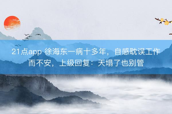 21点app 徐海东一病十多年，自感耽误工作而不安，上级回复：天塌了也别管