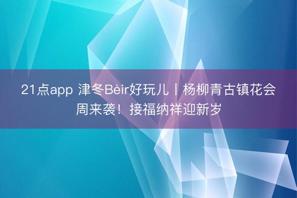 21点app 津冬Bèir好玩儿丨杨柳青古镇花会周来袭！接福纳祥迎新岁