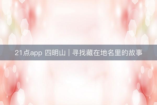 21点app 四明山 | 寻找藏在地名里的故事