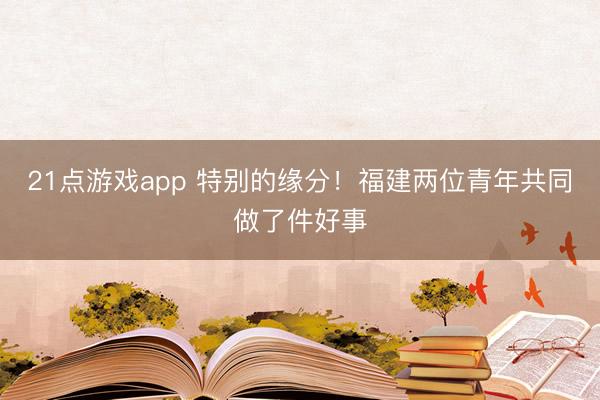 21点游戏app 特别的缘分！福建两位青年共同做了件好事
