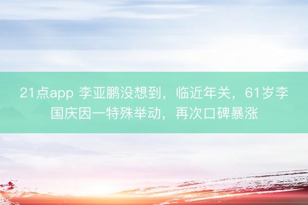 21点app 李亚鹏没想到，临近年关，61岁李国庆因一特殊举动，再次口碑暴涨