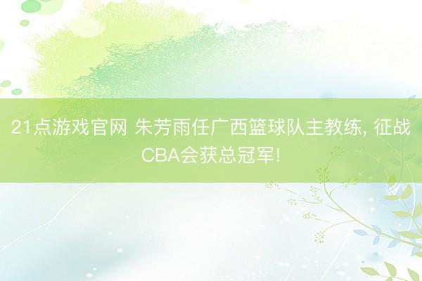 21点游戏官网 朱芳雨任广西篮球队主教练, 征战CBA会获总冠军!