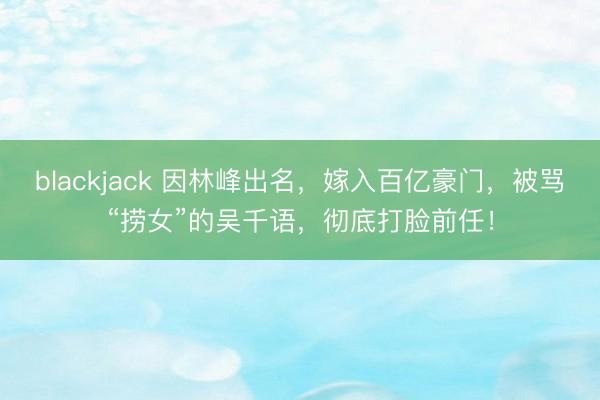 blackjack 因林峰出名，嫁入百亿豪门，被骂“捞女”的吴千语，彻底打脸前任！