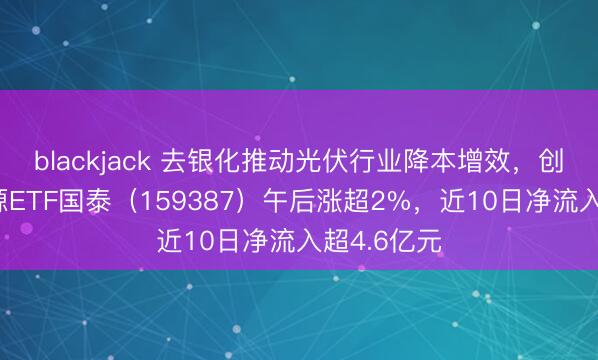 blackjack 去银化推动光伏行业降本增效，创业板新能源ETF国泰（159387）午后涨超2%，近10日净流入超4.6亿元