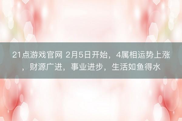 21点游戏官网 2月5日开始，4属相运势上涨，财源广进，事业进步，生活如鱼得水