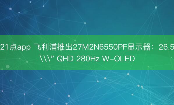 21点app 飞利浦推出27M2N6550PF显示器：26.5\