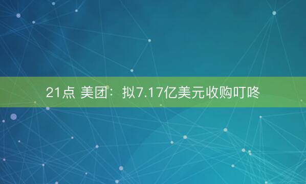 21点 美团：拟7.17亿美元收购叮咚