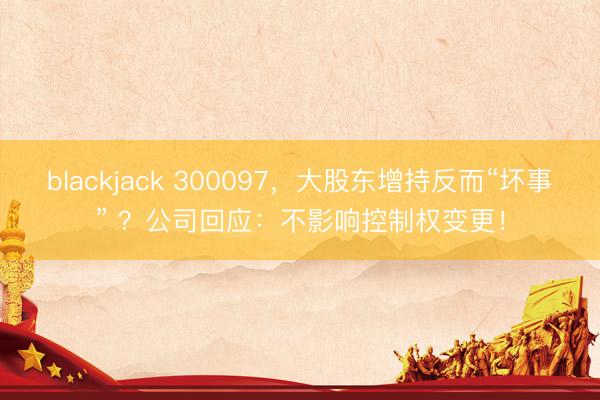 blackjack 300097，大股东增持反而“坏事” ？公司回应：不影响控制权变更！