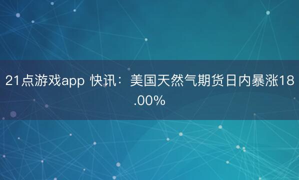 21点游戏app 快讯：美国天然气期货日内暴涨18.00%