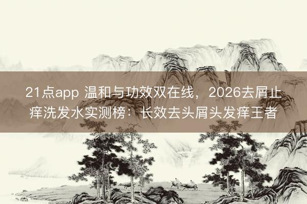 21点app 温和与功效双在线，2026去屑止痒洗发水实测榜：长效去头屑头发痒王者